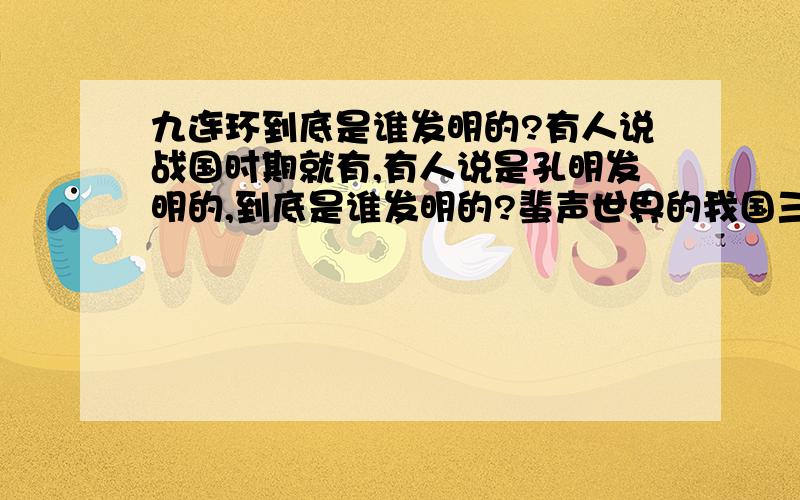 九连环到底是谁发明的?有人说战国时期就有,有人说是孔明发明的,到底是谁发明的?蜚声世界的我国三大古典智力游戏,即七巧板、九连环和华容道.