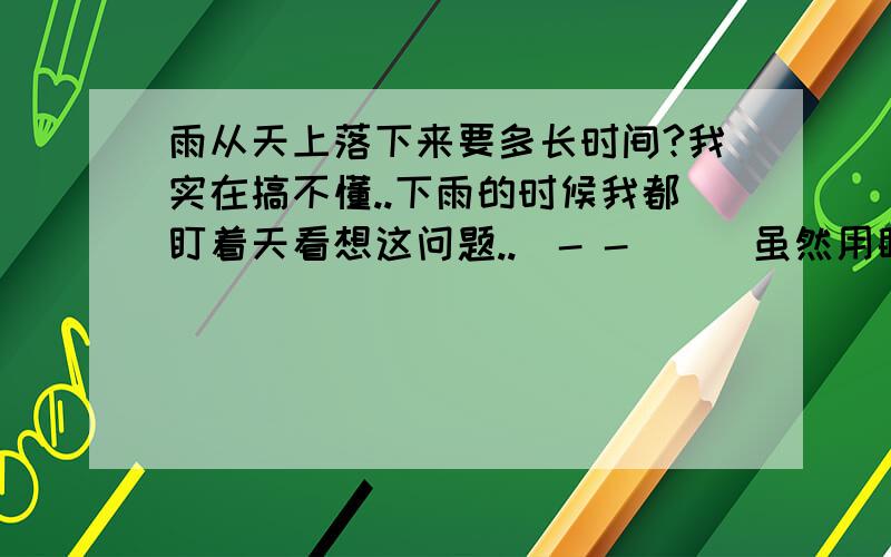 雨从天上落下来要多长时间?我实在搞不懂..下雨的时候我都盯着天看想这问题..(- -|||虽然用眼睛看也不可能知道..可我真的很想很想知道的啊..能否告诉我雨大概是从多高的地方落下来的?