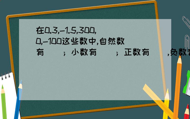 在0.3,-1.5,300,0,-100这些数中,自然数有（）；小数有（）；正数有（）,负数有（）整数有（）,其中最大的数是（）