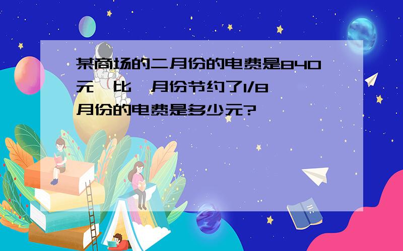 某商场的二月份的电费是840元,比一月份节约了1/8,一月份的电费是多少元?