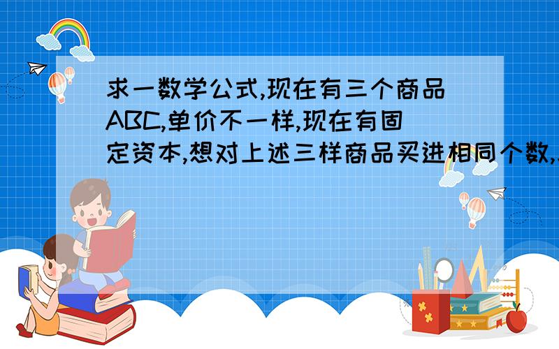 求一数学公式,现在有三个商品ABC,单价不一样,现在有固定资本,想对上述三样商品买进相同个数,求这个个数!