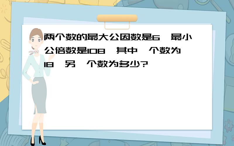 两个数的最大公因数是6,最小公倍数是108,其中一个数为18,另一个数为多少?