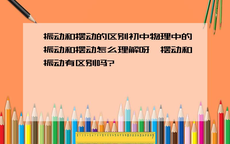 振动和摆动的区别初中物理中的振动和摆动怎么理解呀,摆动和振动有区别吗?