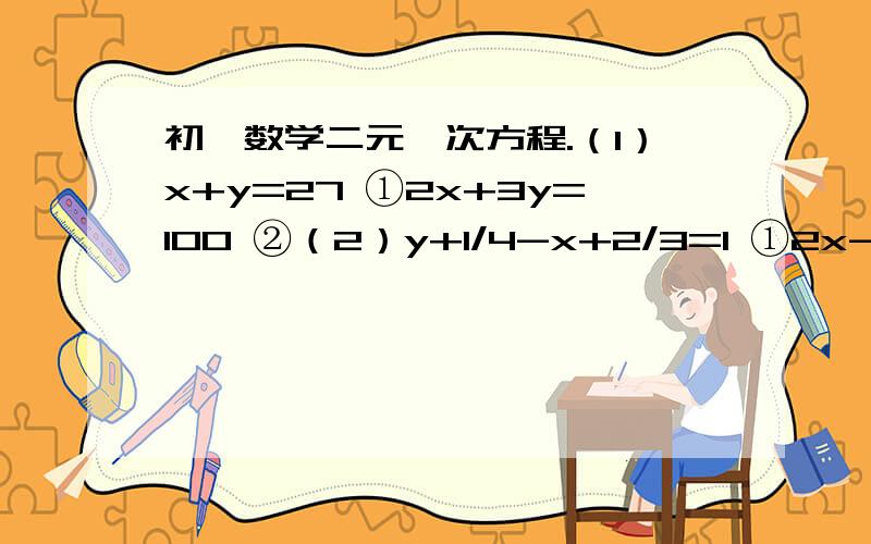 初一数学二元一次方程.（1）x+y=27 ①2x+3y=100 ②（2）y+1/4-x+2/3=1 ①2x-3y=1 ②