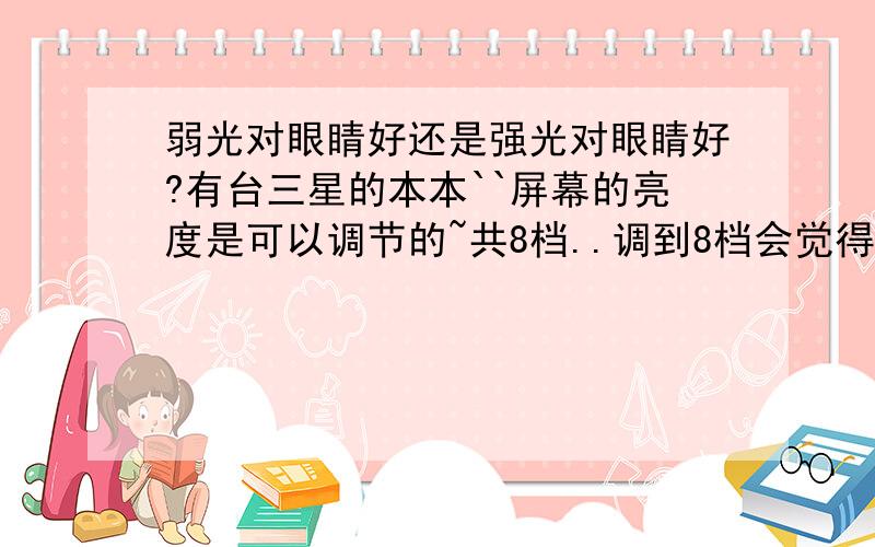 弱光对眼睛好还是强光对眼睛好?有台三星的本本``屏幕的亮度是可以调节的~共8档..调到8档会觉得太亮~而且长时间的高亮度会加速屏幕灯管老化..有其他光源的时候 调到1档又有点暗了..平时