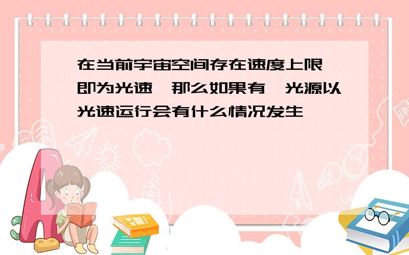 在当前宇宙空间存在速度上限,即为光速,那么如果有一光源以光速运行会有什么情况发生