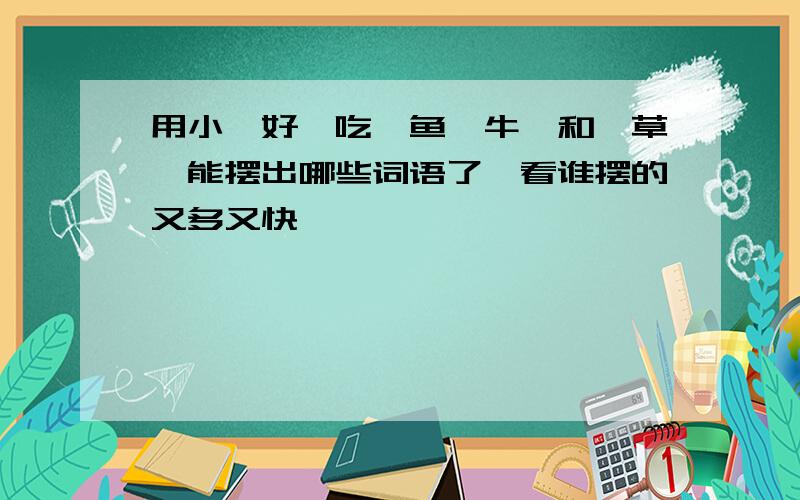 用小,好,吃,鱼,牛,和,草,能摆出哪些词语了,看谁摆的又多又快