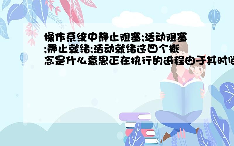 操作系统中静止阻塞;活动阻塞;静止就绪;活动就绪这四个概念是什么意思正在执行的进程由于其时间片用完被暂停执行,此时进程应从执行状态变为(A)状态；处于静止阻塞状态的进程,在进程