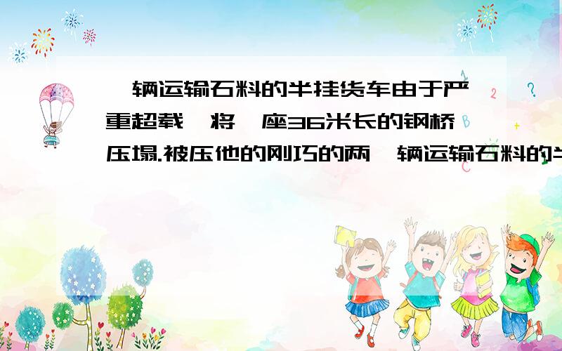 一辆运输石料的半挂货车由于严重超载,将一座36米长的钢桥压塌.被压他的刚巧的两一辆运输石料的半挂货车由于严重超载,将一座36米长的钢桥压塌.被压塌的钢桥两侧桥头均设立者超过15吨的