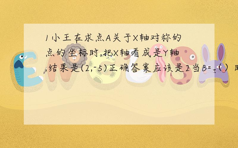 1小王在求点A关于X轴对称的点的坐标时,把X轴看成是Y轴,结果是(2,-5)正确答案应该是2当B=（）时,点B（3,b减1的绝对值）在第一,三象限的角平分线上