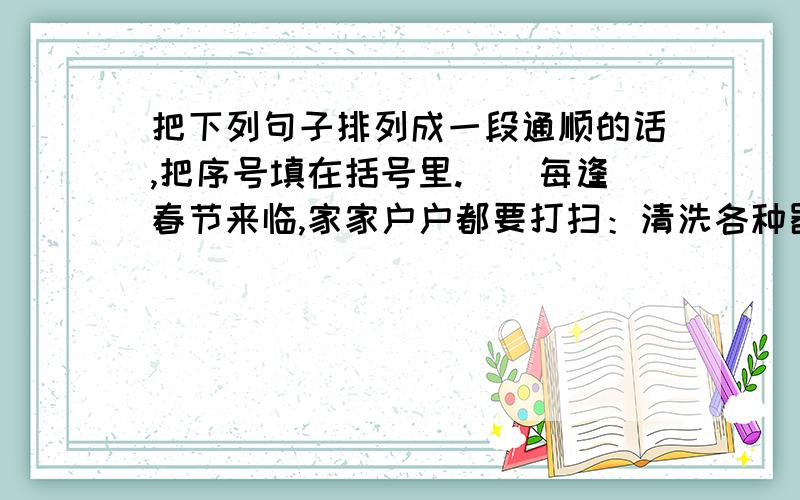 把下列句子排列成一段通顺的话,把序号填在括号里.（）每逢春节来临,家家户户都要打扫：清洗各种器具,拆洗窗帘,洒扫庭院……（）这一习俗寄托着人们破旧立新的愿望和辞旧迎新的祈求.