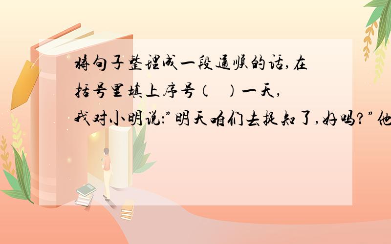 将句子整理成一段通顺的话,在括号里填上序号（  ）一天,我对小明说：”明天咱们去捉知了,好吗?”他愉快地答应了.（  ）开使,我怎么也捉不到.（  ）第二天,我们准备好网罩,向树林跑去.（