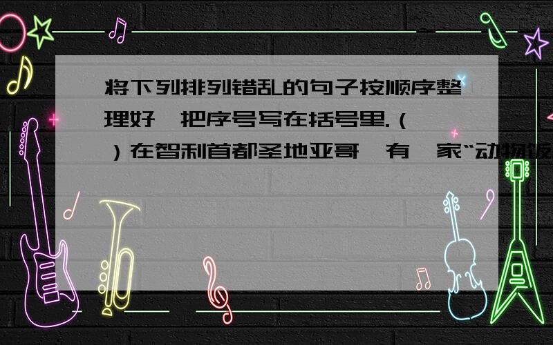 将下列排列错乱的句子按顺序整理好,把序号写在括号里.（ ）在智利首都圣地亚哥,有一家“动物饭店”,天天顾客盈门.（ ）因此,一批又一批好奇的食客不断来这里光顾,生意十分兴隆.（ ）