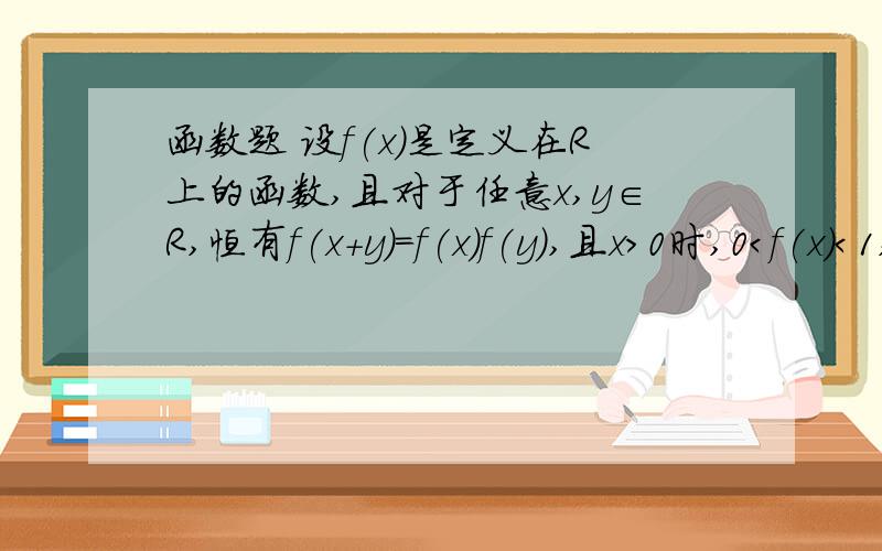 函数题 设f(x)是定义在R上的函数,且对于任意x,y∈R,恒有f(x+y)=f(x)f(y),且x＞0时,0＜f(x)＜1,证明：（1）f(0)=1,且x＜0时,f(x)＞1；（2）f(x)是R上的单调减函数