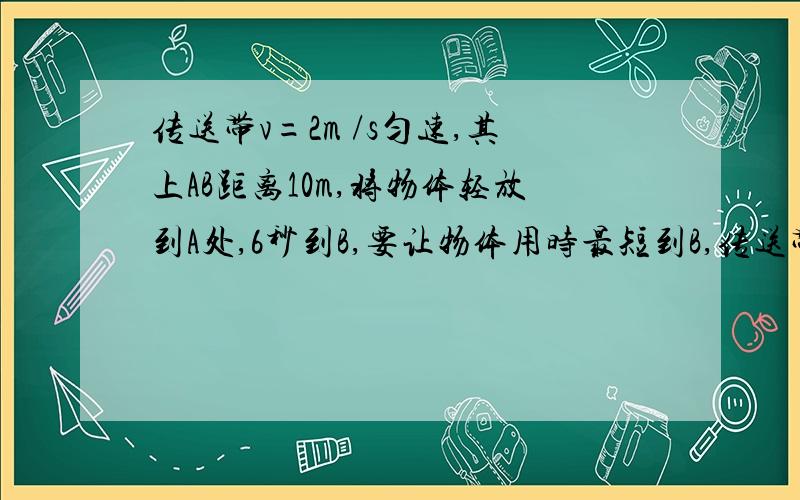 传送带v=2m /s匀速,其上AB距离10m,将物体轻放到A处,6秒到B,要让物体用时最短到B,传送带速率最少多大