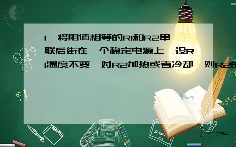 1、将阻值相等的R1和R2串联后街在一个稳定电源上,设R1温度不变,对R2加热或者冷却,则R2的电功率变化情况为A加热变大,冷却变小 B加热变小,冷却变大C加热、冷却都变小 D加热、冷却都变大2、