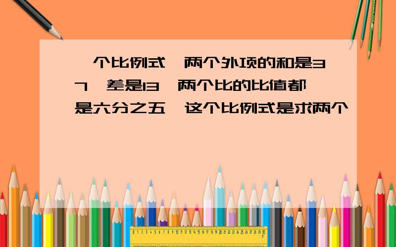 一个比例式,两个外项的和是37,差是13,两个比的比值都是六分之五,这个比例式是求两个