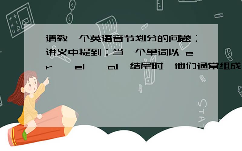 请教一个英语音节划分的问题：讲义中提到：当一个单词以 er,  el,  al  结尾时,他们通常组成单词的最后一个音节.又提到单词尾加 er、est、ing  等第一个元音字母肯定发音的词尾时,通常增加