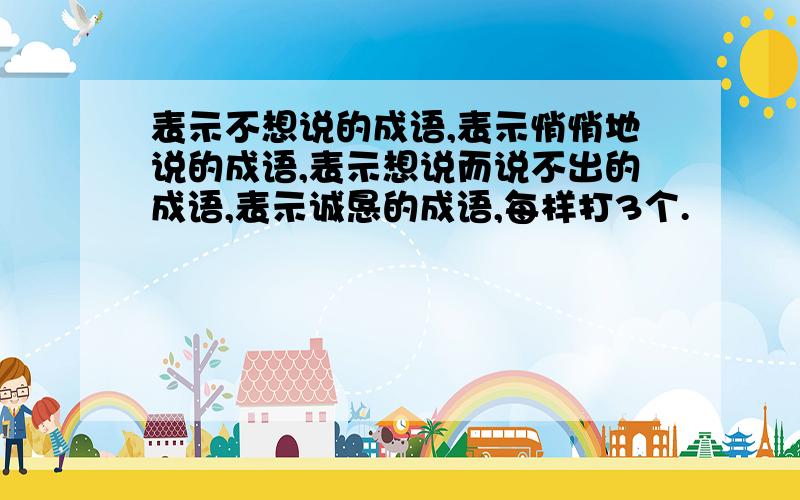 表示不想说的成语,表示悄悄地说的成语,表示想说而说不出的成语,表示诚恳的成语,每样打3个.