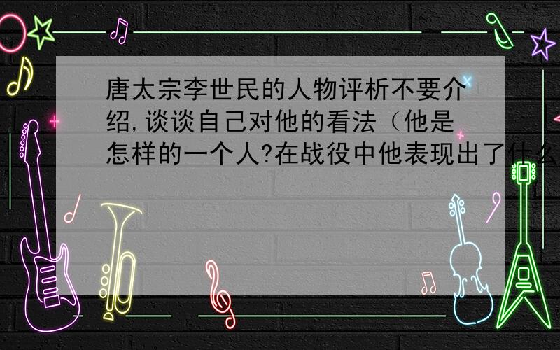 唐太宗李世民的人物评析不要介绍,谈谈自己对他的看法（他是怎样的一个人?在战役中他表现出了什么样的精神?他对国家和百姓怎样?……）希望在一小时内给我回答.