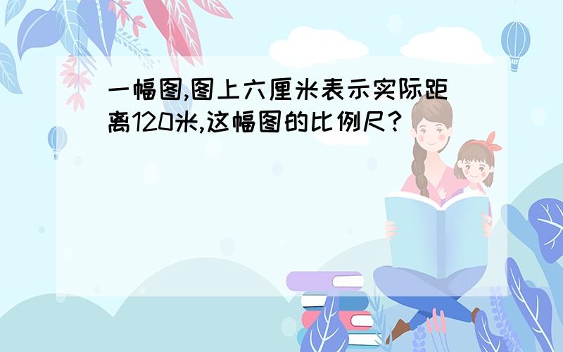 一幅图,图上六厘米表示实际距离120米,这幅图的比例尺?