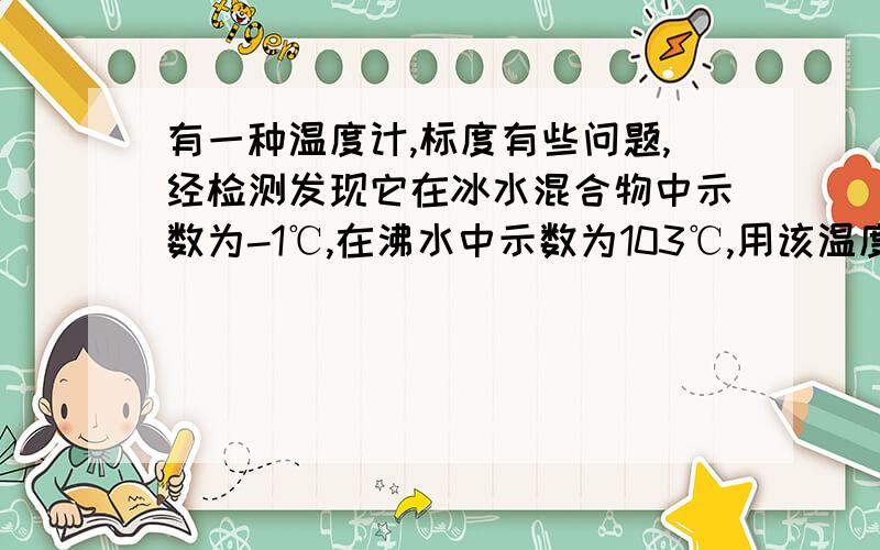 有一种温度计,标度有些问题,经检测发现它在冰水混合物中示数为-1℃,在沸水中示数为103℃,用该温度计测量物体温度,当示数为多少时刚好与真是温度相同