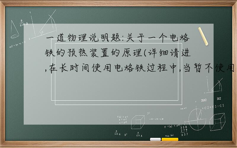 一道物理说明题:关于一个电烙铁的预热装置的原理(详细请进,在长时间使用电烙铁过程中,当暂不使用时,如果切断电源,电烙铁会很快变凉,再次作用时温度不能及时达到要求,如果不断开电源