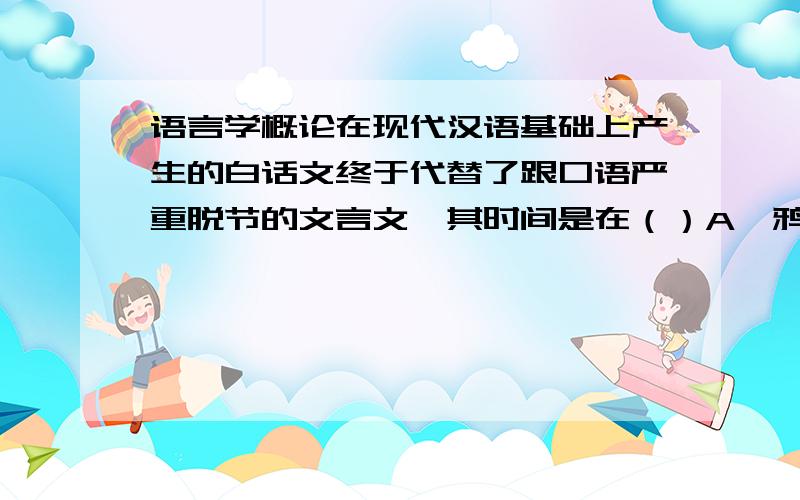 语言学概论在现代汉语基础上产生的白话文终于代替了跟口语严重脱节的文言文,其时间是在（）A、鸦片战争以后B、辛亥革命以后C、五四运动以后D、新文化运动以后说明选择那项的理由~但