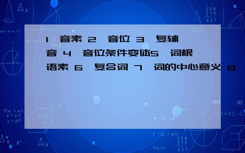 1、音素 2、音位 3、复辅音 4、音位条件变体5、词根语素 6、复合词 7、词的中心意义 8、文字9、社会方言 10、亲属语言 11、形态 12、民族共同语13、语法范畴 14、语言的融合二、简答：1、语