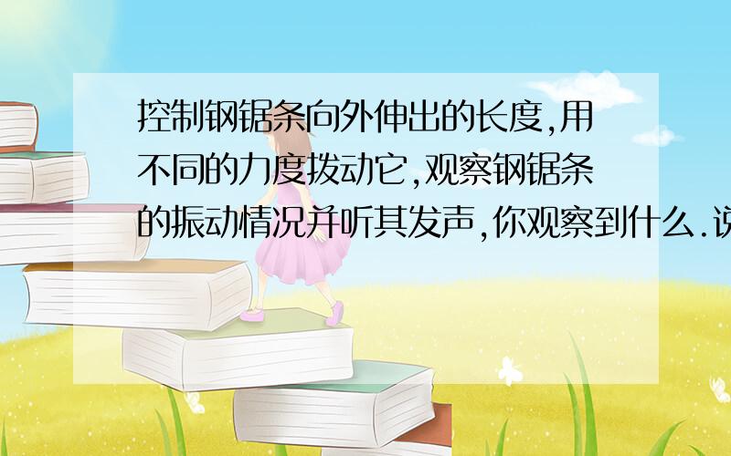 控制钢锯条向外伸出的长度,用不同的力度拨动它,观察钢锯条的振动情况并听其发声,你观察到什么.说明什