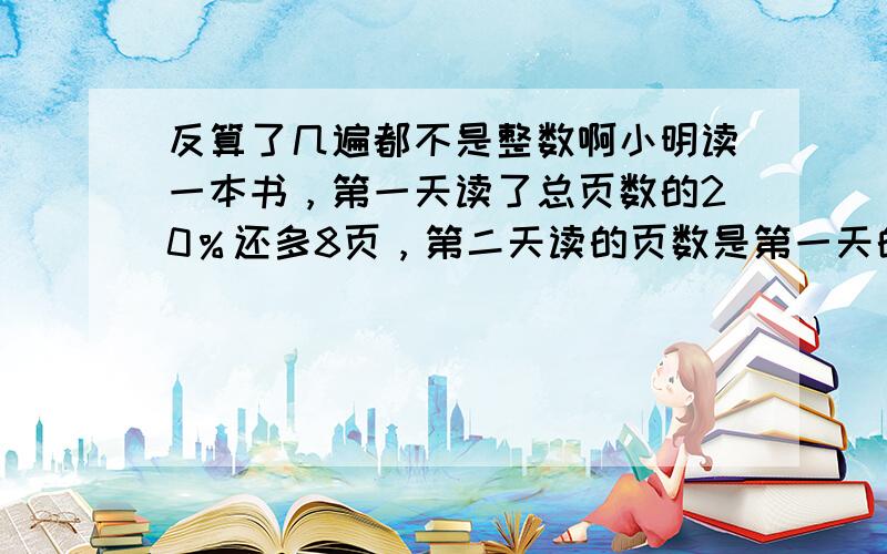 反算了几遍都不是整数啊小明读一本书，第一天读了总页数的20％还多8页，第二天读的页数是第一天的75％，还剩113页没有读 问总页数