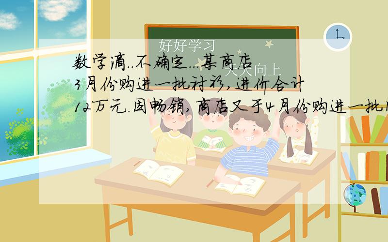 数学滴．．不确定．．．某商店3月份购进一批衬衫,进价合计12万元．因畅销,商店又于4月份购进一批同品牌衬衫,进价合计18．75万元,数量是3月份的1．5倍,但每件进价涨了5元．这两批衬衫开