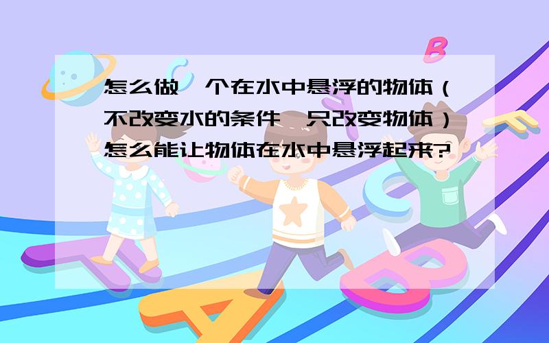 怎么做一个在水中悬浮的物体（不改变水的条件,只改变物体）怎么能让物体在水中悬浮起来?