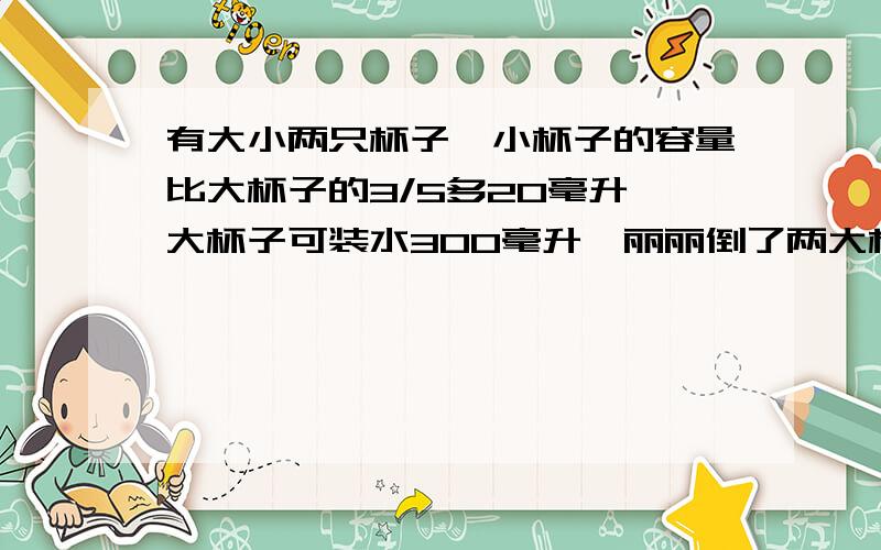 有大小两只杯子,小杯子的容量比大杯子的3/5多20毫升,大杯子可装水300毫升,丽丽倒了两大杯和4小杯水,她共倒水多少毫升?