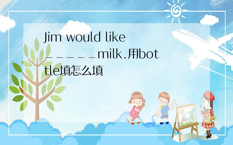 Jim would like_____milk.用bottle填怎么填