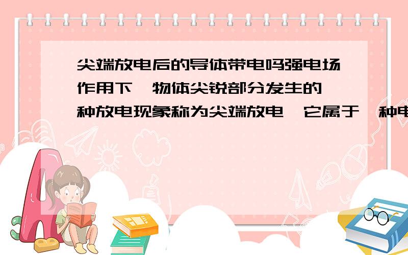 尖端放电后的导体带电吗强电场作用下,物体尖锐部分发生的一种放电现象称为尖端放电,它属于一种电晕放电.它的原理是物体尖锐处曲率大,电力线密集,因而电势梯度大,致使其附近部分气体