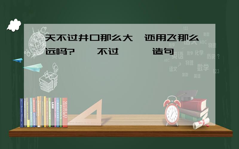 天不过井口那么大,还用飞那么远吗?……不过……,造句