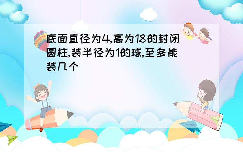 底面直径为4,高为18的封闭圆柱,装半径为1的球,至多能装几个