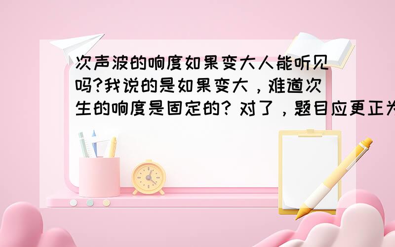 次声波的响度如果变大人能听见吗?我说的是如果变大，难道次生的响度是固定的？对了，题目应更正为次生，而不是次声波。