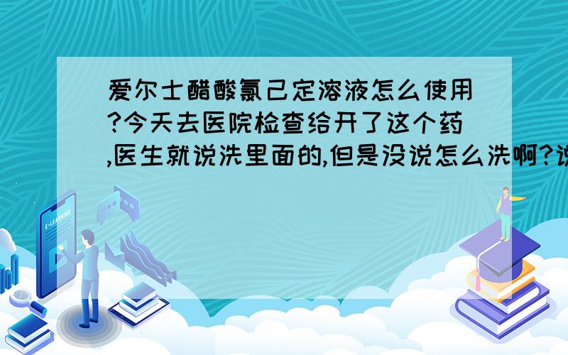 爱尔士醋酸氯己定溶液怎么使用?今天去医院检查给开了这个药,医生就说洗里面的,但是没说怎么洗啊?说明书上也没写,就写外用!我看形状是像放到阴道里面洗的,但是没写怎么洗啊?还是放到