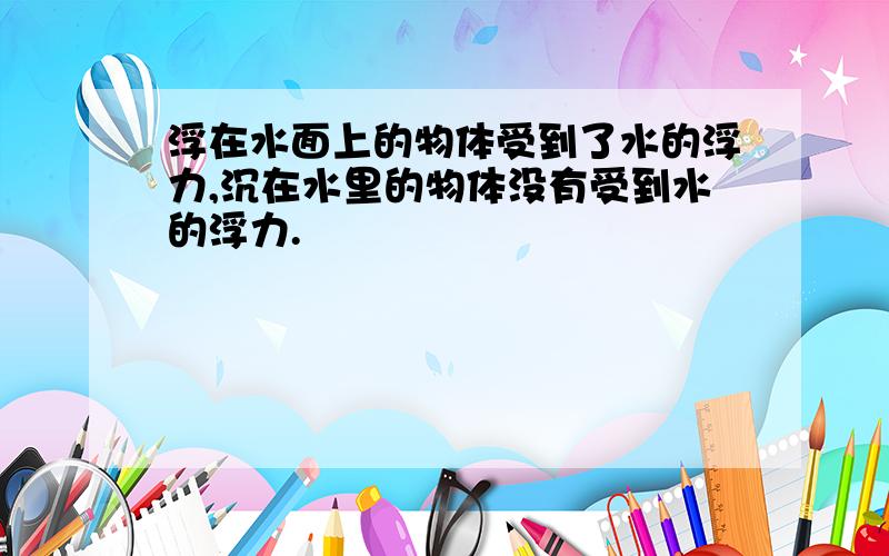 浮在水面上的物体受到了水的浮力,沉在水里的物体没有受到水的浮力.