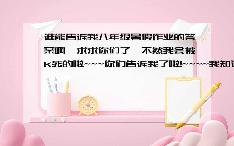 谁能告诉我八年级暑假作业的答案啊,求求你们了,不然我会被K死的啦~~~你们告诉我了啦!~~~~我知道你们最好了啦~~~~~~