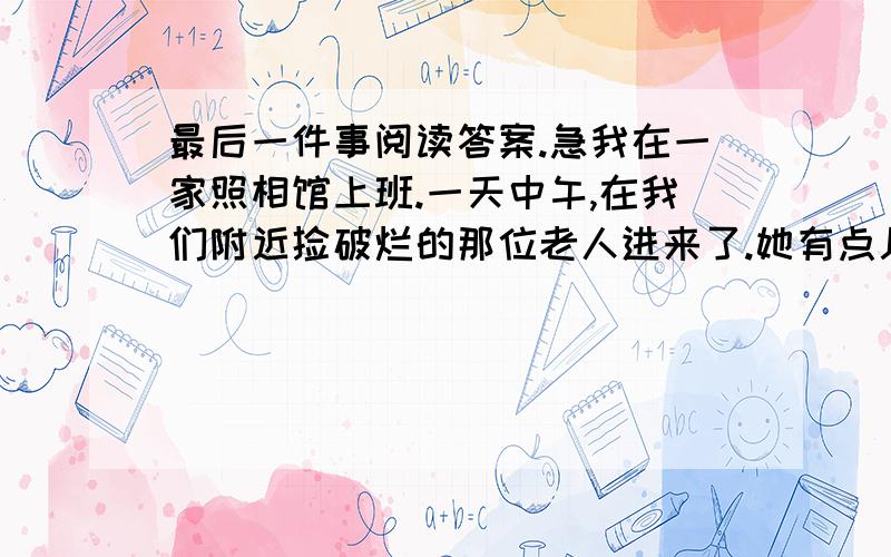 最后一件事阅读答案.急我在一家照相馆上班.一天中午,在我们附近捡破烂的那位老人进来了.她有点儿紧张地说：“我要照相.”然后径直走到镜子前,用手梳理着她的头发,整理她的衣服.良久,