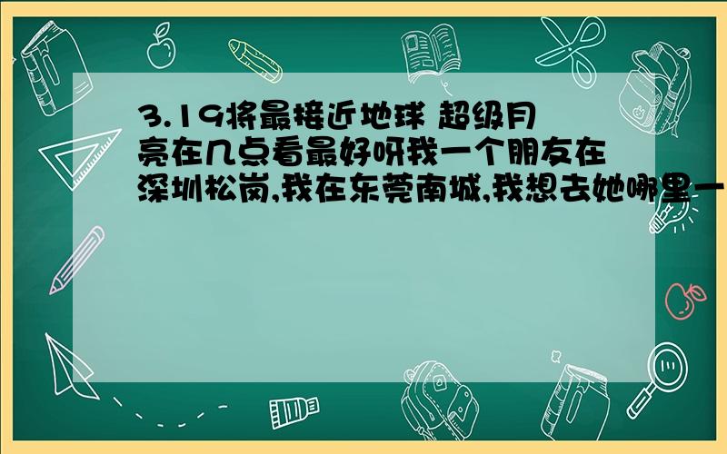 3.19将最接近地球 超级月亮在几点看最好呀我一个朋友在深圳松岗,我在东莞南城,我想去她哪里一起看超级月亮,请问几点最好呀!能不能看到呀