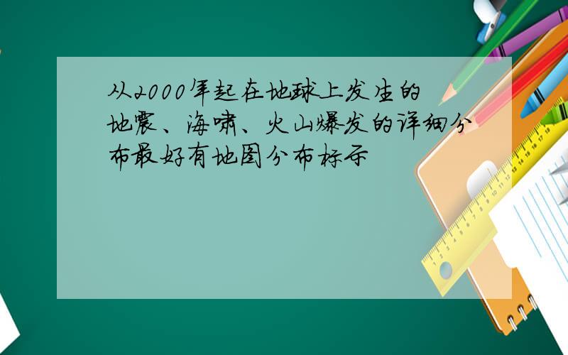 从2000年起在地球上发生的地震、海啸、火山爆发的详细分布最好有地图分布标示