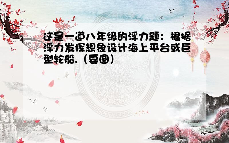 这是一道八年级的浮力题：根据浮力发挥想象设计海上平台或巨型轮船.（要图）