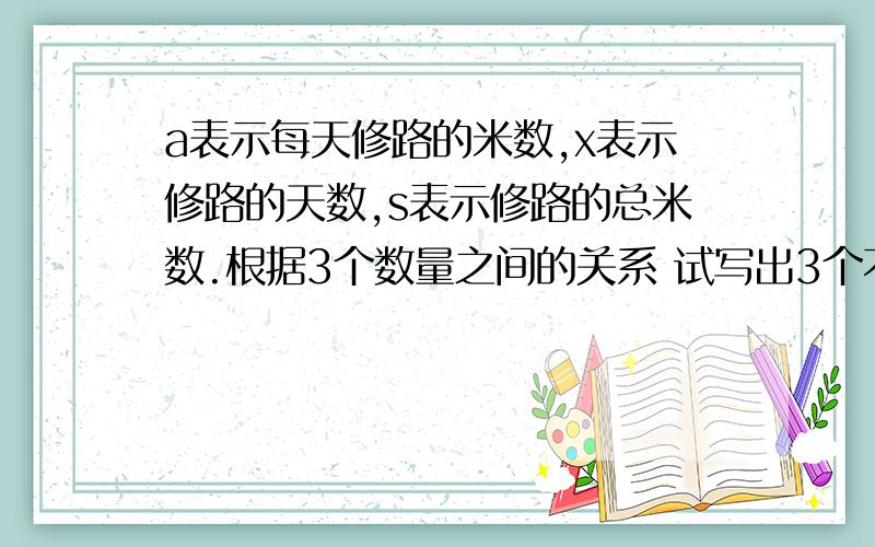 a表示每天修路的米数,x表示修路的天数,s表示修路的总米数.根据3个数量之间的关系 试写出3个不同的字母公式