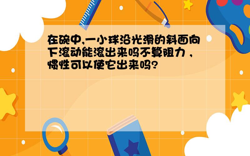 在碗中,一小球沿光滑的斜面向下滚动能滚出来吗不算阻力 ,惯性可以使它出来吗?