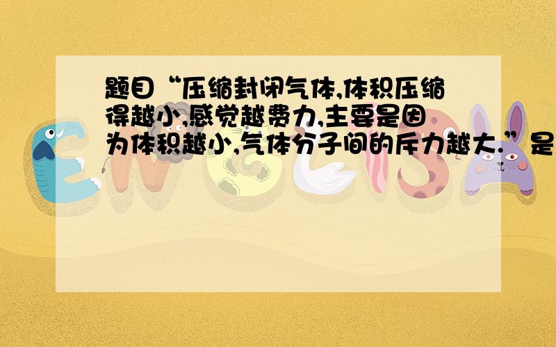 题目“压缩封闭气体,体积压缩得越小,感觉越费力,主要是因为体积越小,气体分子间的斥力越大.”是对还是错啊?为什么?请详细说明.