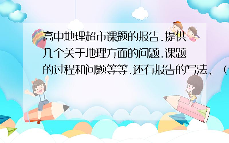 高中地理超市课题的报告.提供几个关于地理方面的问题.课题的过程和问题等等.还有报告的写法、（详细哈)